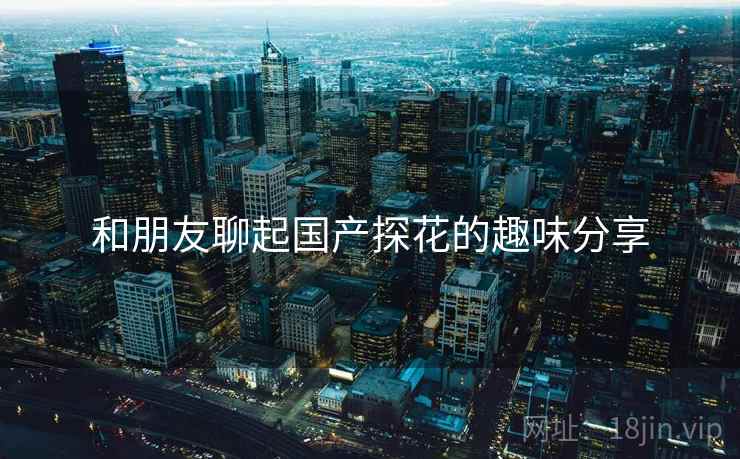 和朋友聊起国产探花的趣味分享