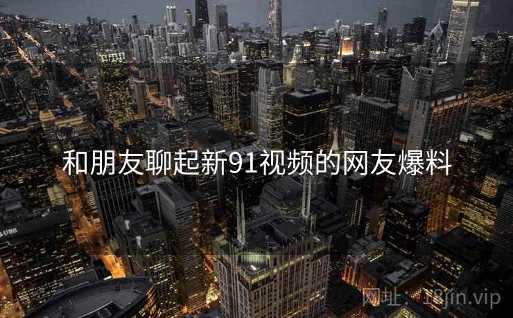 和朋友聊起新91视频的网友爆料