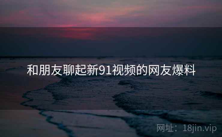 和朋友聊起新91视频的网友爆料