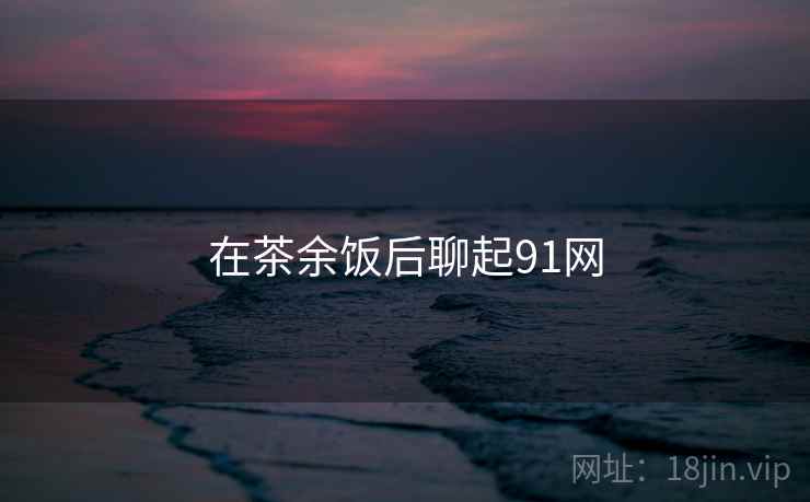在茶余饭后聊起91网
