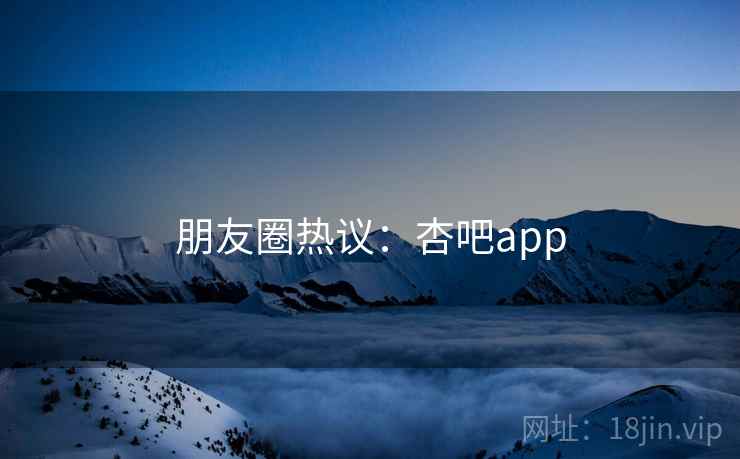 朋友圈热议：杏吧app